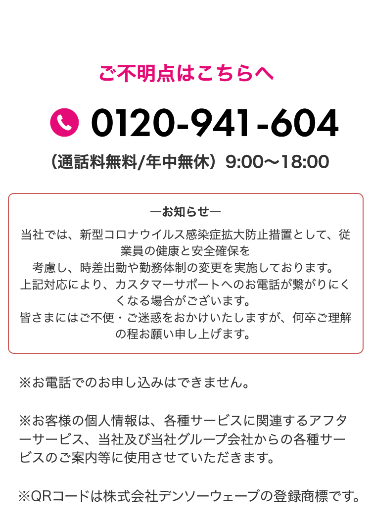 ご不明点はこちらへ
0120-941-604
（通話料無料/年中無休）9:00〜18:00

お知らせ
当社では、新型コロナウイルス感染症拡大防止措置として、従業員の健康と安全確保を考慮し、時差出勤や勤務体制の変更を実施しております。
上記対応により、カスタマーサポートへのお電話が繋がりにくくなる場合がございます。
皆さまにはご不便・ご迷惑をおかけいたしますが、何卒ご理解の程お願い申し上げます。

※お電話でのお申し込みはできません。
※お客様の個人情報は、各種サービスに関連するアフターサービス、当社及び当社グループ会社からの各種サービスのご案内等に使用させていただきます。