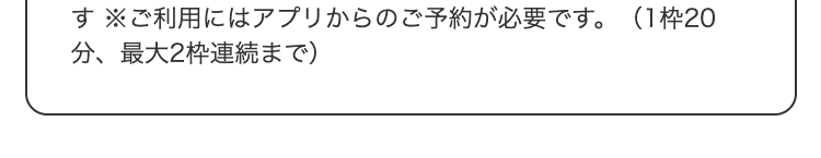  ※ご利用にはアプリからのご予約が必要です。（1枠20分、最大2枠連続まで）