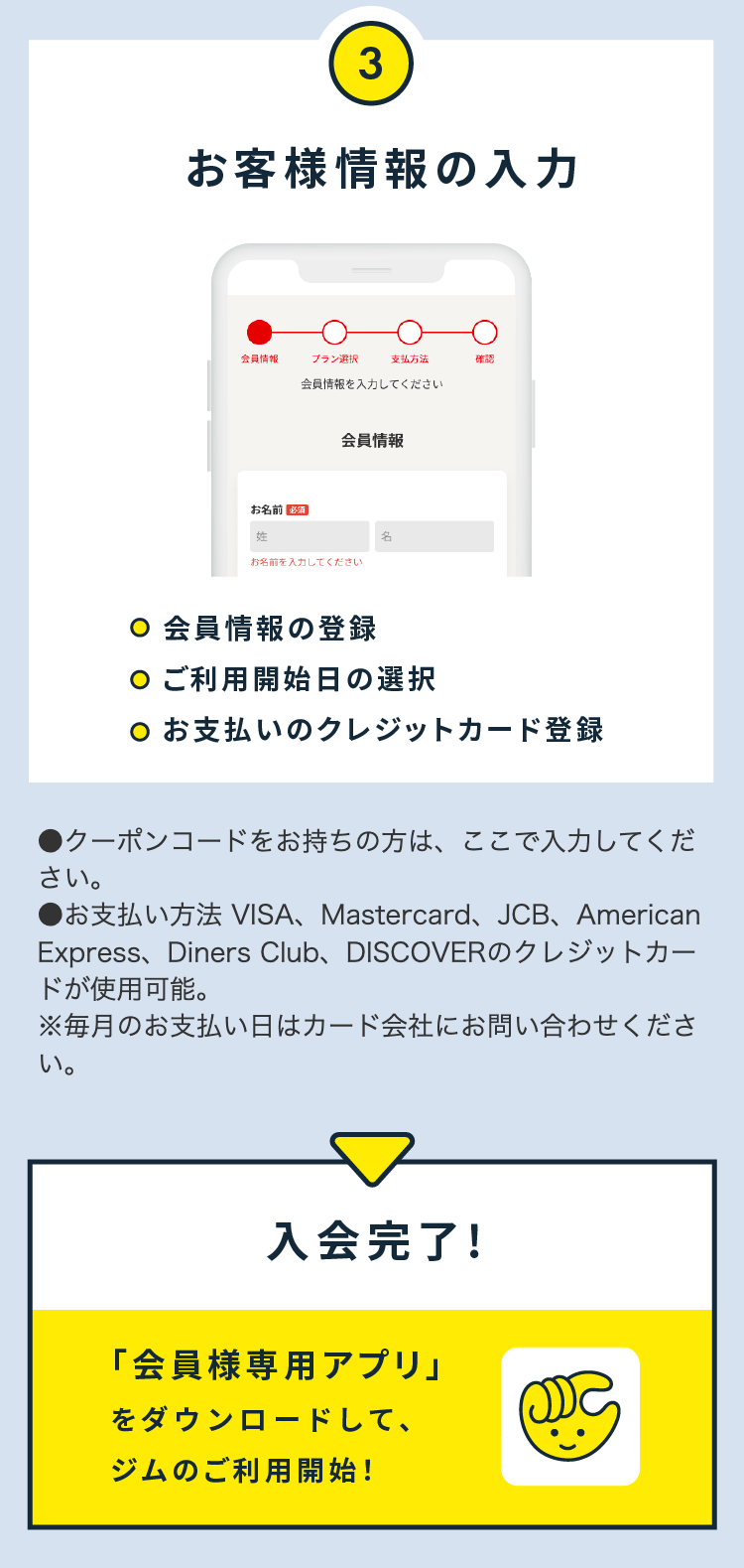 ③お客様情報の入力

●クーポンコードをお持ちの方は、ここで入力してください。
●お支払い方法 VISA、Mastercard、JCB、American Express、Diners Club、DISCOVERのクレジットカードが使用可能。
※毎月のお支払い日はカード会社にお問い合わせください。

入会完了！
