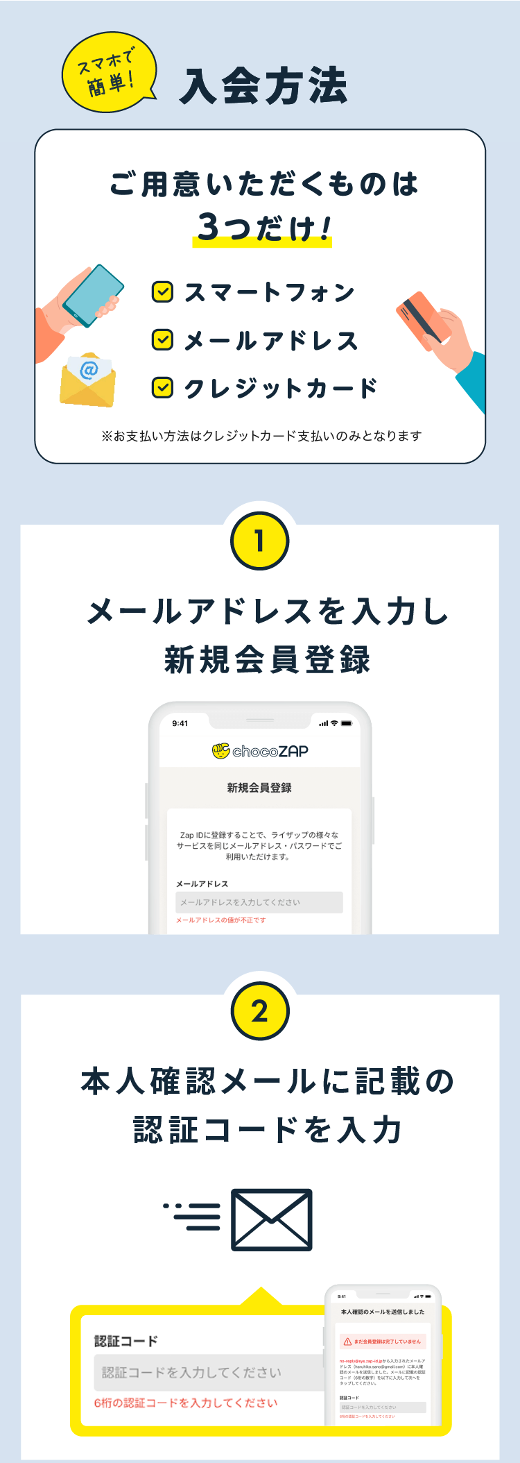 スマホで簡単！入会方法

ご用意いただくものは3つだけ！
スマートフォン
メールアドレス
クレジットカード

①メールアドレスを入力し新規会員登録
②本人確認メールに記載の認証コードを入力