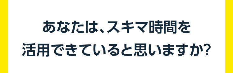 あなたは、スキマ時間を 活用できていると思いますか？